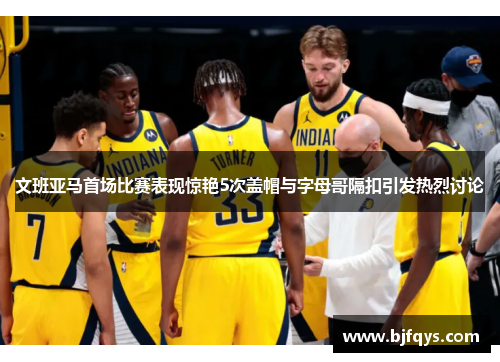 文班亚马首场比赛表现惊艳5次盖帽与字母哥隔扣引发热烈讨论