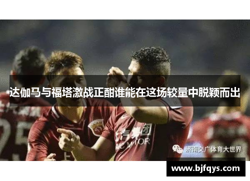 达伽马与福塔激战正酣谁能在这场较量中脱颖而出